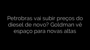 ​Petrobras vai subir preços do diesel de novo? Goldman vê espaço para novas altas 